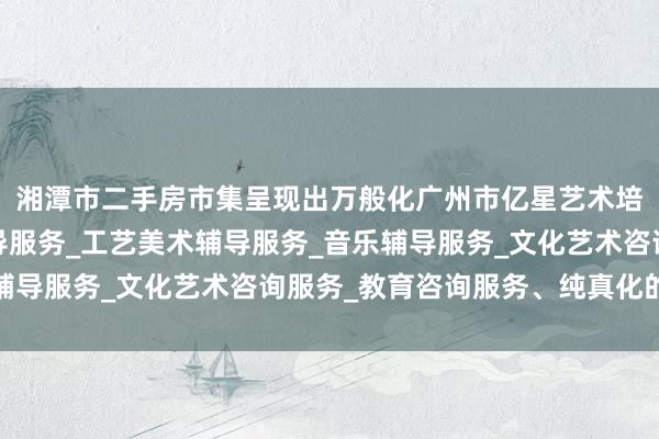 湘潭市二手房市集呈现出万般化广州市亿星艺术培训有限公司_舞蹈辅导服务_工艺美术辅导服务_音乐辅导服务_文化艺术咨询服务_教育咨询服务、纯真化的趋势