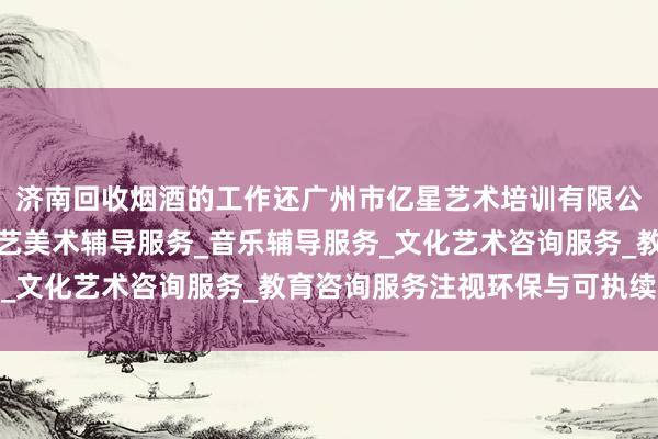 济南回收烟酒的工作还广州市亿星艺术培训有限公司_舞蹈辅导服务_工艺美术辅导服务_音乐辅导服务_文化艺术咨询服务_教育咨询服务注视环保与可执续发展